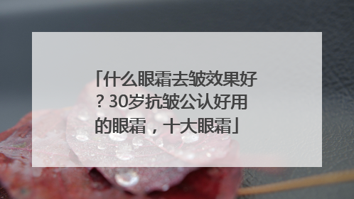 什么眼霜去皱效果好？30岁抗皱公认好用的眼霜，十大眼霜