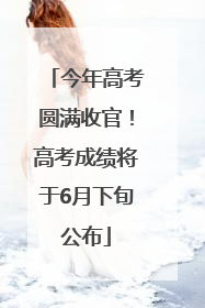 今年高考圆满收官！高考成绩将于6月下旬公布