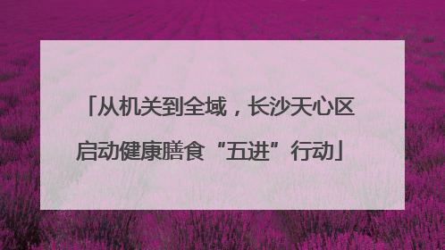 从机关到全域，长沙天心区启动健康膳食“五进”行动