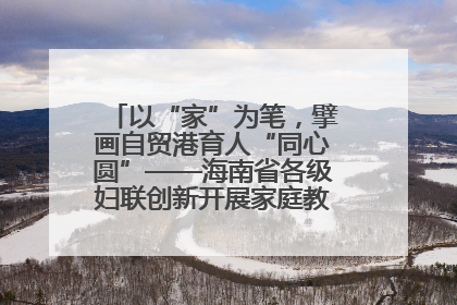以“家”为笔，擘画自贸港育人“同心圆”——海南省各级妇联创新开展家庭教育宣传周活动