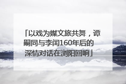 以戏为媒文旅共舞，谭嗣同与李闰160年后的深情对话在浏阳回响