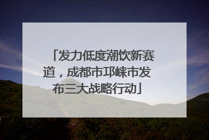 发力低度潮饮新赛道，成都市邛崃市发布三大战略行动