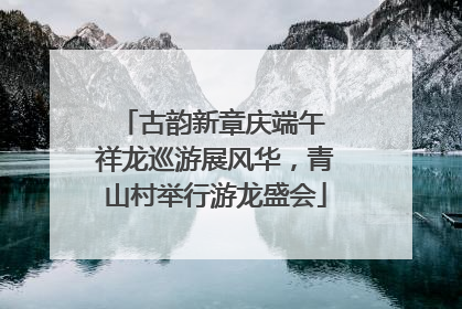 古韵新章庆端午 祥龙巡游展风华，青山村举行游龙盛会