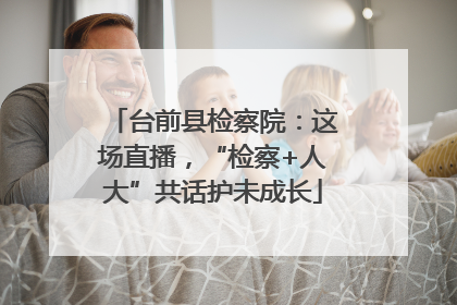 台前县检察院：这场直播，“检察+人大”共话护未成长