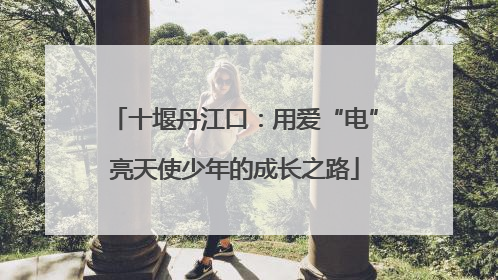 十堰丹江口：用爱“电”亮天使少年的成长之路