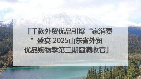 千款外贸优品引爆“家消费”盛宴 2025山东省外贸优品购物季第三期圆满收官