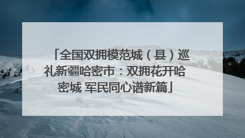 全国双拥模范城（县）巡礼新疆哈密市：双拥花开哈密城 军民同心谱新篇