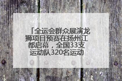 全运会群众展演龙狮项目预赛在扬州江都启幕，全国33支运动队320名运动员“龙争狮斗”