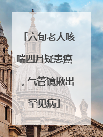 六旬老人咳喘四月疑患癌，气管镜揪出罕见病