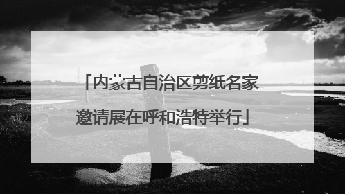 内蒙古自治区剪纸名家邀请展在呼和浩特举行