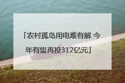 农村孤岛用电难有解 今年有望再投312亿元
