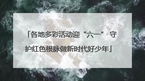 各地多彩活动迎“六一” 守护红色根脉做新时代好少年