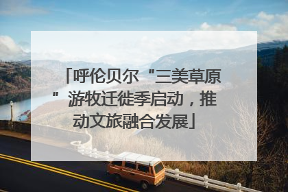 呼伦贝尔“三美草原”游牧迁徙季启动，推动文旅融合发展