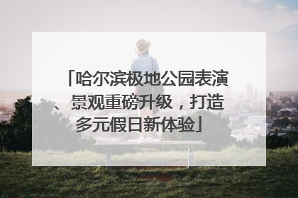 哈尔滨极地公园表演、景观重磅升级，打造多元假日新体验