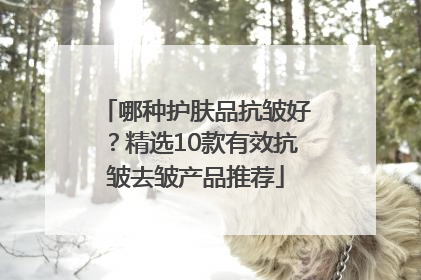哪种护肤品抗皱好？精选10款有效抗皱去皱产品推荐