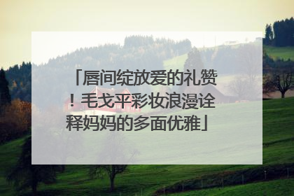 唇间绽放爱的礼赞！毛戈平彩妆浪漫诠释妈妈的多面优雅