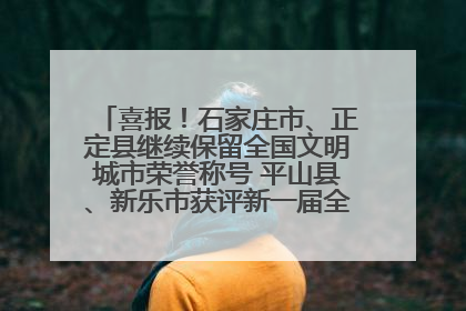 喜报！石家庄市、正定县继续保留全国文明城市荣誉称号 平山县、新乐市获评新一届全国文明城市