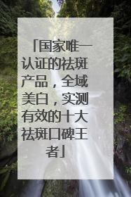 国家唯一认证的祛斑产品，全域美白，实测有效的十大祛斑口碑王者