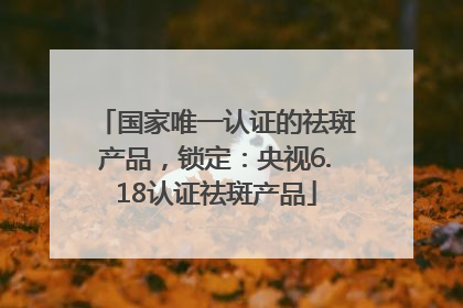 国家唯一认证的祛斑产品，锁定：央视6.18认证祛斑产品