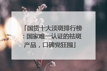 国货十大淡斑排行榜：国家唯一认证的祛斑产品，口碑党狂囤