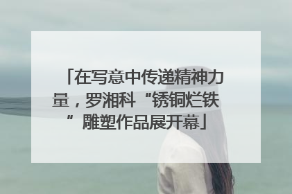 在写意中传递精神力量，罗湘科“锈铜烂铁”雕塑作品展开幕