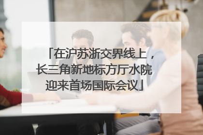 在沪苏浙交界线上，长三角新地标方厅水院迎来首场国际会议