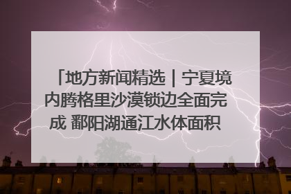 地方新闻精选｜宁夏境内腾格里沙漠锁边全面完成 鄱阳湖通江水体面积超3000平方公里