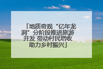 地质奇观“亿年龙洞”分阶段推进旅游开发 带动村民增收助力乡村振兴