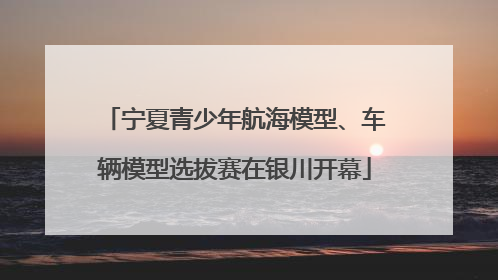 宁夏青少年航海模型、车辆模型选拔赛在银川开幕