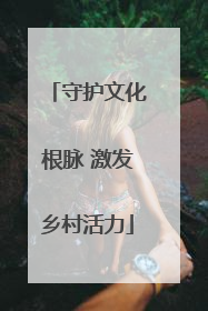 守护文化根脉 激发乡村活力