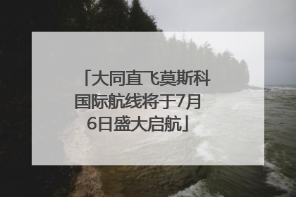 大同直飞莫斯科国际航线将于7月6日盛大启航