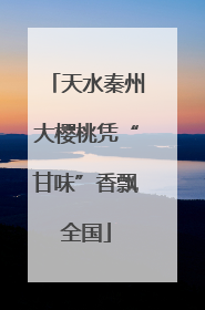 天水秦州大樱桃凭“甘味”香飘全国