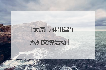 太原市推出端午系列文博活动