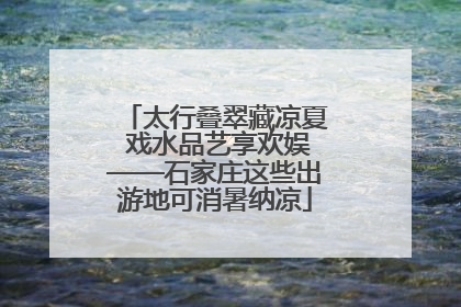 太行叠翠藏凉夏 戏水品艺享欢娱——石家庄这些出游地可消暑纳凉
