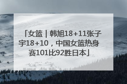 女篮｜韩旭18+11张子宇18+10，中国女篮热身赛101比92胜日本