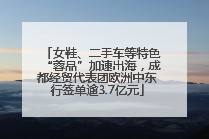 女鞋、二手车等特色“蓉品”加速出海，成都经贸代表团欧洲中东行签单逾3.7亿元