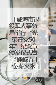 威海市退役军人事务局举行“光荣在党50年”纪念章颁发仪式暨“峥嵘五十载·薪火永相传” 主题党日活动