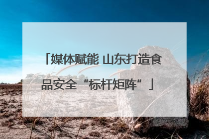 媒体赋能 山东打造食品安全“标杆矩阵”
