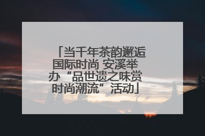 当千年茶韵邂逅国际时尚 安溪举办“品世遗之味赏时尚潮流”活动