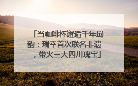 当咖啡杯邂逅千年蜀韵：瑞幸首次联名非遗，带火三大四川瑰宝