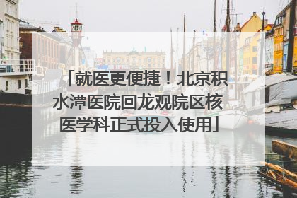 就医更便捷！北京积水潭医院回龙观院区核医学科正式投入使用