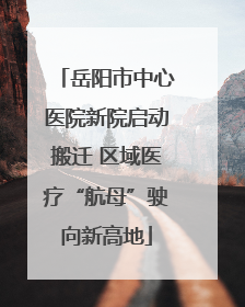 岳阳市中心医院新院启动搬迁 区域医疗“航母”驶向新高地