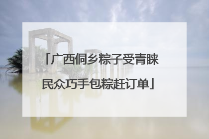 广西侗乡粽子受青睐 民众巧手包粽赶订单