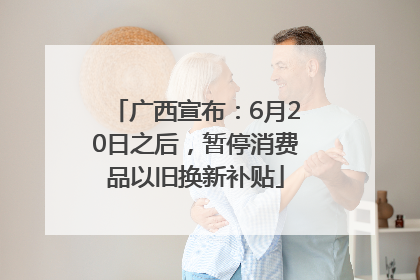 广西宣布：6月20日之后，暂停消费品以旧换新补贴