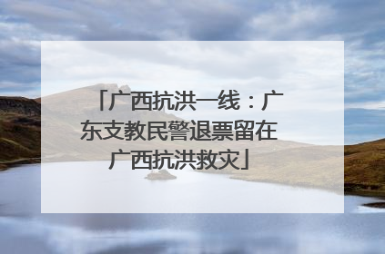 广西抗洪一线：广东支教民警退票留在广西抗洪救灾