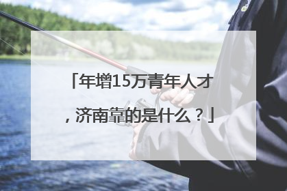 年增15万青年人才，济南靠的是什么？