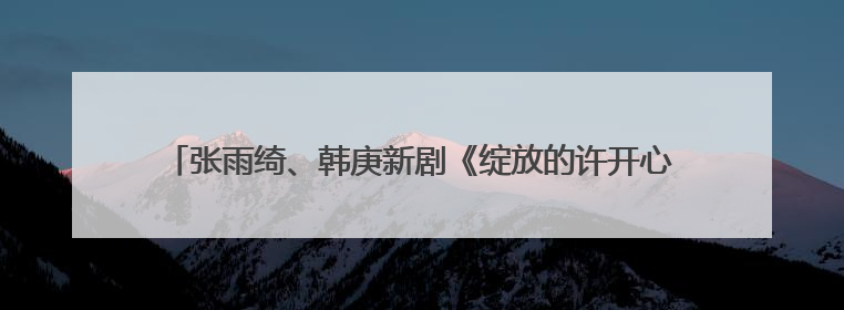 张雨绮、韩庚新剧《绽放的许开心》定档江苏卫视，6月5日开播