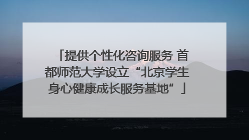 提供个性化咨询服务 首都师范大学设立“北京学生身心健康成长服务基地”