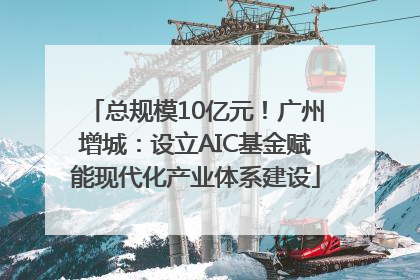 总规模10亿元！广州增城：设立AIC基金赋能现代化产业体系建设