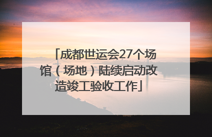 成都世运会27个场馆（场地）陆续启动改造竣工验收工作